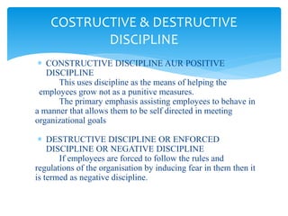  CONSTRUCTIVE DISCIPLINE AUR POSITIVE
DISCIPLINE
This uses discipline as the means of helping the
employees grow not as a punitive measures.
The primary emphasis assisting employees to behave in
a manner that allows them to be self directed in meeting
organizational goals
 DESTRUCTIVE DISCIPLINE OR ENFORCED
DISCIPLINE OR NEGATIVE DISCIPLINE
If employees are forced to follow the rules and
regulations of the organisation by inducing fear in them then it
is termed as negative discipline.
COSTRUCTIVE & DESTRUCTIVE
DISCIPLINE
 