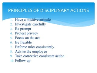 1. Have a positive attitude
2. Investigate carefully
3. Be prompt
4. Protect privacy
5. Focus on the act
6. Be flexible
7. Enforce rules consistently
8. Advise the employee
9. Take corrective consistent action
10. Follow up
PRINCIPLES OF DISCIPLINARY ACTIONS
 
