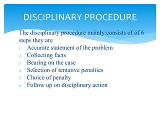 The disciplinary procedure mainly consists of of 6
steps they are
1. Accurate statement of the problem
2. Collecting facts
3. Bearing on the case
4. Selection of tentative penalties
5. Choice of penalty
6. Follow up on disciplinary action
DISCIPLINARY PROCEDURE
 