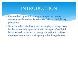  One method by which a nurse manager can control
subordinates behaviour is to invoke official disciplinary
procedure.
 It can be self-control by which an employee brings his or
her behaviour into agreement with the agency’s official
behavior code or it can be managerial action to enforce
employee compliance with agency rules & regulations.
INTRODUCTION
 