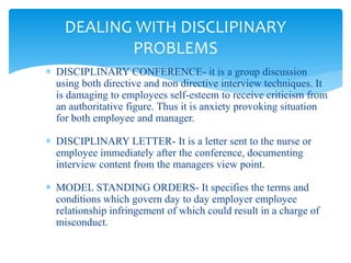  DISCIPLINARY CONFERENCE- it is a group discussion
using both directive and non directive interview techniques. It
is damaging to employees self-esteem to receive criticism from
an authoritative figure. Thus it is anxiety provoking situation
for both employee and manager.
 DISCIPLINARY LETTER- It is a letter sent to the nurse or
employee immediately after the conference, documenting
interview content from the managers view point.
 MODEL STANDING ORDERS- It specifies the terms and
conditions which govern day to day employer employee
relationship infringement of which could result in a charge of
misconduct.
DEALING WITH DISCLIPINARY
PROBLEMS
 