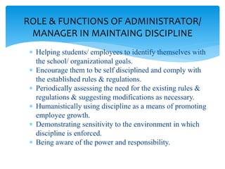  Helping students/ employees to identify themselves with
the school/ organizational goals.
 Encourage them to be self disciplined and comply with
the established rules & regulations.
 Periodically assessing the need for the existing rules &
regulations & suggesting modifications as necessary.
 Humanistically using discipline as a means of promoting
employee growth.
 Demonstrating sensitivity to the environment in which
discipline is enforced.
 Being aware of the power and responsibility.
ROLE & FUNCTIONS OF ADMINISTRATOR/
MANAGER IN MAINTAING DISCIPLINE
 