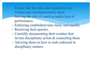  Ensure that the rules and regulations are
written and communicated to them.
 Serving the role of coach to tackle lack of
performance.
 Enforcing established rules fairly and equally.
 Resolving their queries.
 Carefully documenting their conduct that
invites disciplinary action & counseling them.
 Advising them on how to seek redressal in
disciplinary matters.
 