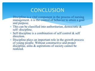  Discipline is a vital component in the process of nursing
management. it is the control of behavior to attain a goal
and purpose.
 This can be classified into authoritarian, democratic &
self- discipline.
 Self discipline is a combination of self control & self
direction.
 Discipline plays an important role in the growth process
of young people. Without constructive and proper
discipline, aims & aspirations of society cannot be
realized.
CONCLUSION
 