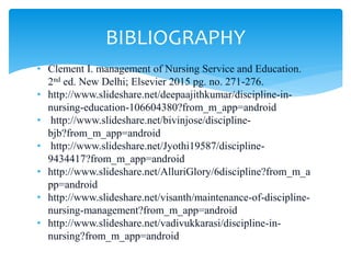 • Clement I. management of Nursing Service and Education.
2nd ed. New Delhi; Elsevier 2015 pg. no. 271-276.
• http://www.slideshare.net/deepaajithkumar/discipline-in-
nursing-education-106604380?from_m_app=android
• http://www.slideshare.net/bivinjose/discipline-
bjb?from_m_app=android
• http://www.slideshare.net/Jyothi19587/discipline-
9434417?from_m_app=android
• http://www.slideshare.net/AlluriGlory/6discipline?from_m_a
pp=android
• http://www.slideshare.net/visanth/maintenance-of-discipline-
nursing-management?from_m_app=android
• http://www.slideshare.net/vadivukkarasi/discipline-in-
nursing?from_m_app=android
BIBLIOGRAPHY
 