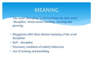  The word ‘discipline’ is derived from the latin word
‘disciplina’ which means teaching, learning and
growing.
 Megginson offer three distinct meaning of the word
discipline:
 Self – discipline
 Necessary condition of orderly behaviour
 Act of training and punishing
MEANING
 