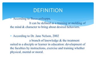  According to Basavanthappa,
It can be defined as a training or molding of
the mind & character to bring about desired behaviors.
 According to Dr. Jane Nelson, 2002
a branch of knowledge & the treatment
suited to a disciple or learner in education: development of
the faculties by instructions, exercise and training whether
physical, mental or moral.
DEFINITION
 
