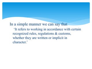 In a simple manner we can say that
‘It refers to working in accordance with certain
recognized rules, regulations & customs,
whether they are written or implicit in
character.’
 