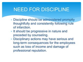  Discipline should be administered promptly
thoughtfully and consistently following rule
of infarction.
 It should be progressive in nature and
preceded by counseling.
 Disciplinary actions may have serious and
long-term consequences for the employees
such as loss of income and damage of
professional reputation.
NEED FOR DISCIPLINE
 