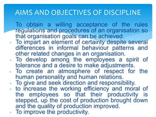  To obtain a willing acceptance of the rules
regulations and procedures of an organisation so
that organisation goals can be achieved.
 To impart an element of certainty despite several
differences in informal behaviour patterns and
other related changes in an organisation.
 To develop among the employees a spirit of
tolerance and a desire to make adjustments.
 To create an atmosphere of respect for the
human personality and human relations.
 To give and seek direction and responsibility.
 to increase the working efficiency and moral of
the employees so that their productivity is
stepped, up the cost of production brought down
and the quality of production improved.
 To improve the productivity.
AIMS AND OBJECTIVES OF DISCIPLINE
 
