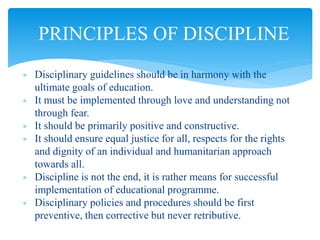  Disciplinary guidelines should be in harmony with the
ultimate goals of education.
 It must be implemented through love and understanding not
through fear.
 It should be primarily positive and constructive.
 It should ensure equal justice for all, respects for the rights
and dignity of an individual and humanitarian approach
towards all.
 Discipline is not the end, it is rather means for successful
implementation of educational programme.
 Disciplinary policies and procedures should be first
preventive, then corrective but never retributive.
PRINCIPLES OF DISCIPLINE
 