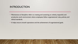 INTRODUCTION
• Maintenance of discipline refers to creating and sustaining an orderly, respectful, and
productive work environment where employees follow organizational rules, policies, and
ethical standards.
• It helps ensure smooth operations and the achievement of organizational goals.
 