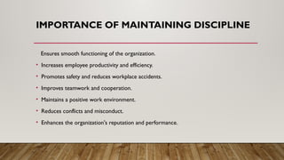 IMPORTANCE OF MAINTAINING DISCIPLINE
Ensures smooth functioning of the organization.
• Increases employee productivity and efficiency.
• Promotes safety and reduces workplace accidents.
• Improves teamwork and cooperation.
• Maintains a positive work environment.
• Reduces conflicts and misconduct.
• Enhances the organization's reputation and performance.
 