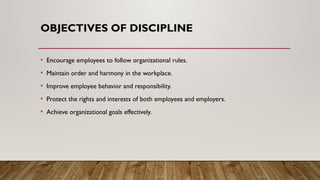 OBJECTIVES OF DISCIPLINE
• Encourage employees to follow organizational rules.
• Maintain order and harmony in the workplace.
• Improve employee behavior and responsibility.
• Protect the rights and interests of both employees and employers.
• Achieve organizational goals effectively.
 