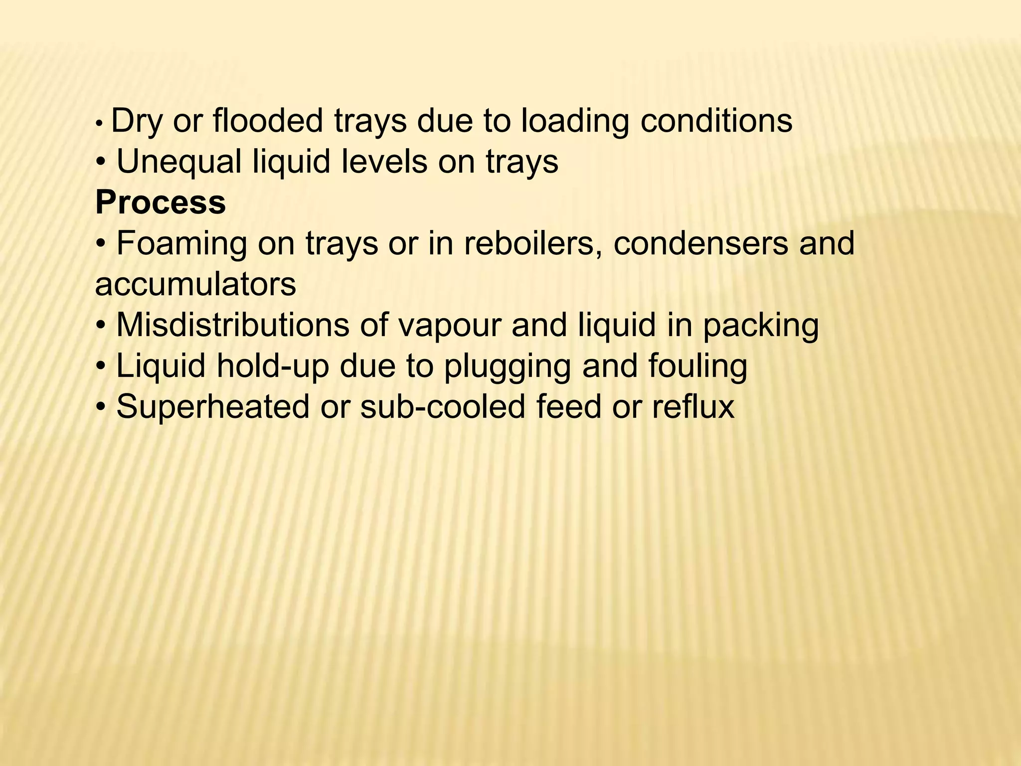 • Dry or flooded trays due to loading conditions
• Unequal liquid levels on trays
Process
• Foaming on trays or in reboilers, condensers and
accumulators
• Misdistributions of vapour and liquid in packing
• Liquid hold-up due to plugging and fouling
• Superheated or sub-cooled feed or reflux
 