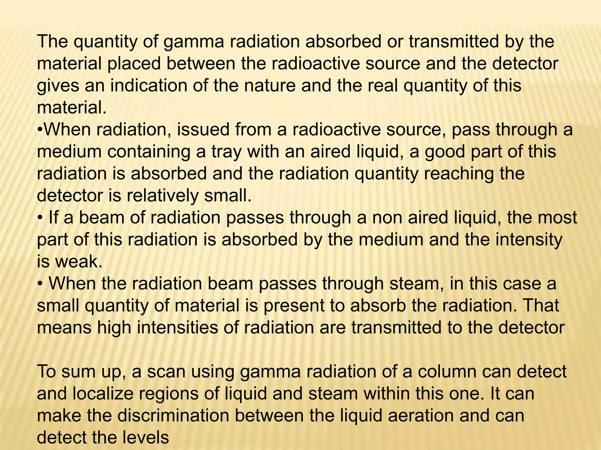 The quantity of gamma radiation absorbed or transmitted by the
material placed between the radioactive source and the detector
gives an indication of the nature and the real quantity of this
material.
•When radiation, issued from a radioactive source, pass through a
medium containing a tray with an aired liquid, a good part of this
radiation is absorbed and the radiation quantity reaching the
detector is relatively small.
• If a beam of radiation passes through a non aired liquid, the most
part of this radiation is absorbed by the medium and the intensity
is weak.
• When the radiation beam passes through steam, in this case a
small quantity of material is present to absorb the radiation. That
means high intensities of radiation are transmitted to the detector
To sum up, a scan using gamma radiation of a column can detect
and localize regions of liquid and steam within this one. It can
make the discrimination between the liquid aeration and can
detect the levels
 