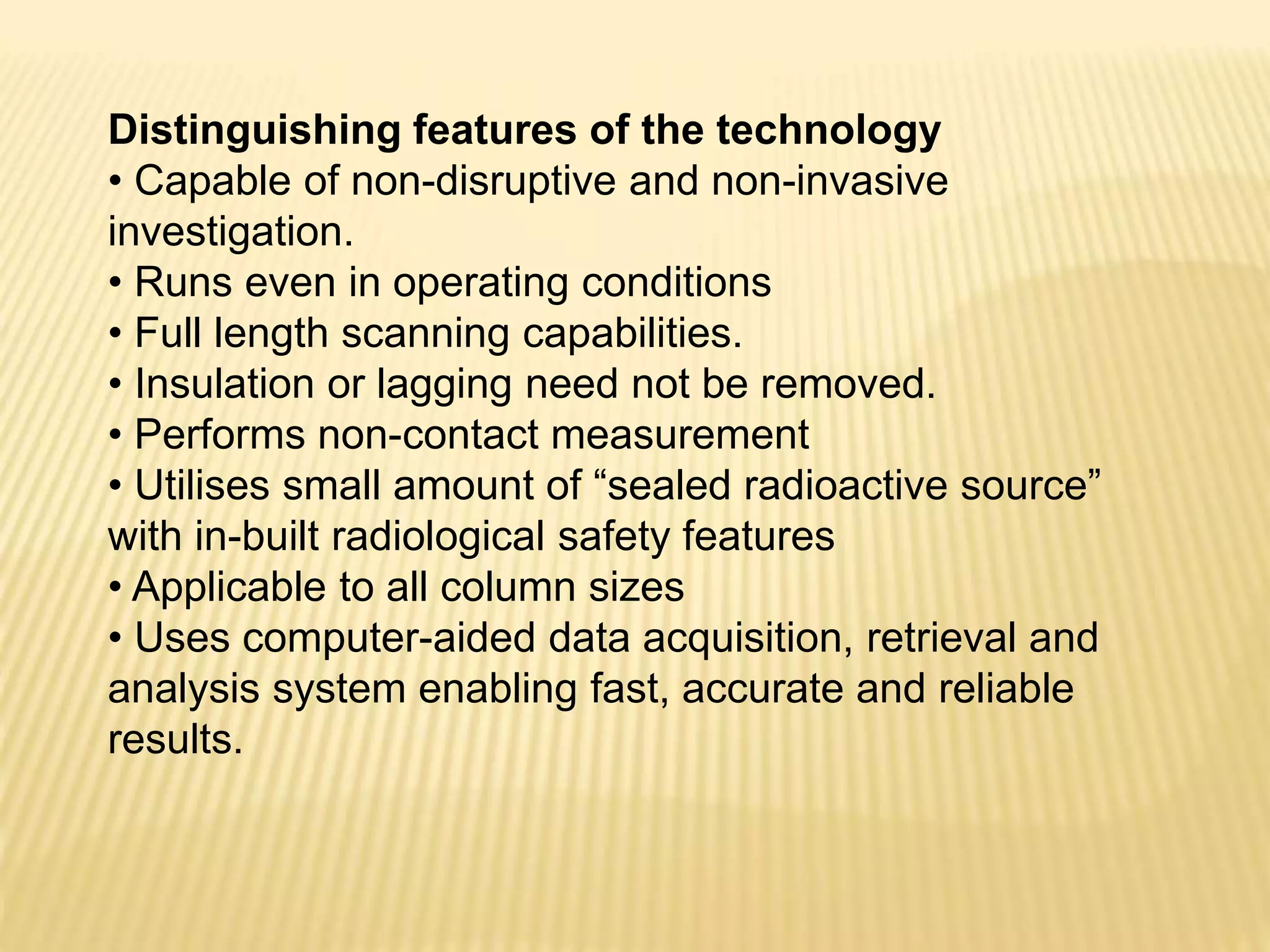 Distinguishing features of the technology
• Capable of non-disruptive and non-invasive
investigation.
• Runs even in operating conditions
• Full length scanning capabilities.
• Insulation or lagging need not be removed.
• Performs non-contact measurement
• Utilises small amount of “sealed radioactive source”
with in-built radiological safety features
• Applicable to all column sizes
• Uses computer-aided data acquisition, retrieval and
analysis system enabling fast, accurate and reliable
results.
 