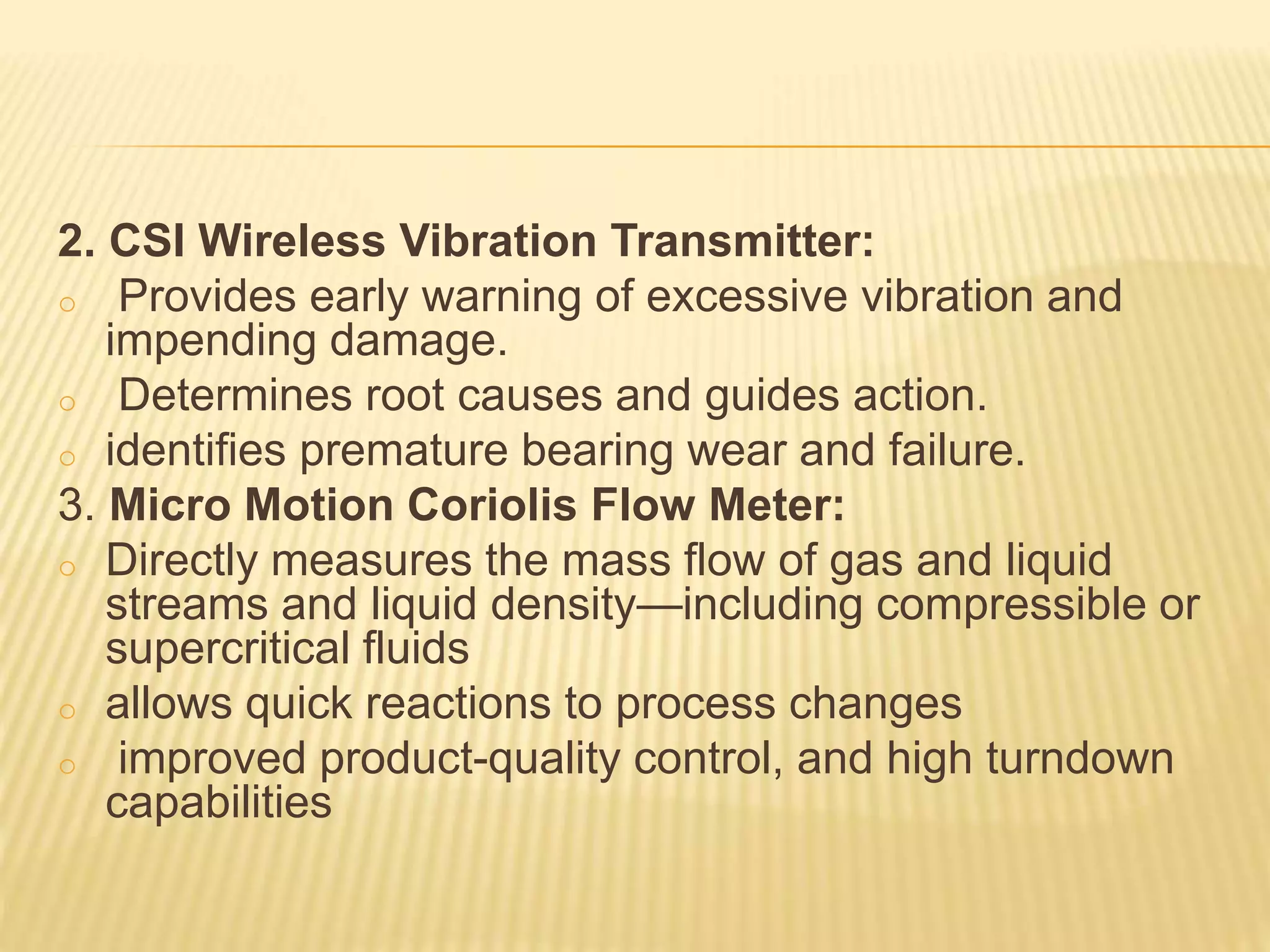 2. CSI Wireless Vibration Transmitter:
o Provides early warning of excessive vibration and
impending damage.
o Determines root causes and guides action.
o identifies premature bearing wear and failure.
3. Micro Motion Coriolis Flow Meter:
o Directly measures the mass flow of gas and liquid
streams and liquid density—including compressible or
supercritical fluids
o allows quick reactions to process changes
o improved product-quality control, and high turndown
capabilities
 