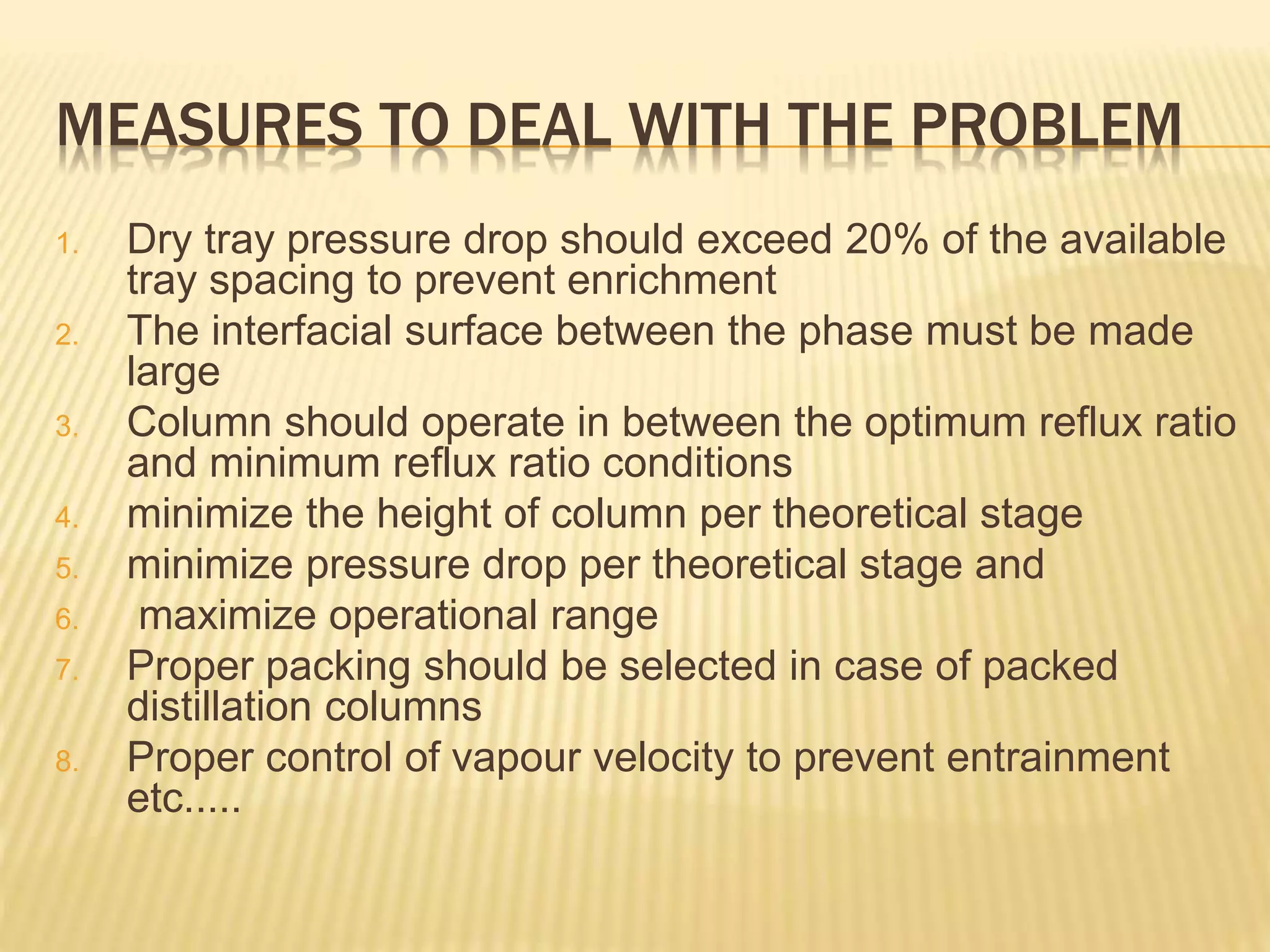 MEASURES TO DEAL WITH THE PROBLEM
1. Dry tray pressure drop should exceed 20% of the available
tray spacing to prevent enrichment
2. The interfacial surface between the phase must be made
large
3. Column should operate in between the optimum reflux ratio
and minimum reflux ratio conditions
4. minimize the height of column per theoretical stage
5. minimize pressure drop per theoretical stage and
6. maximize operational range
7. Proper packing should be selected in case of packed
distillation columns
8. Proper control of vapour velocity to prevent entrainment
etc.....
 