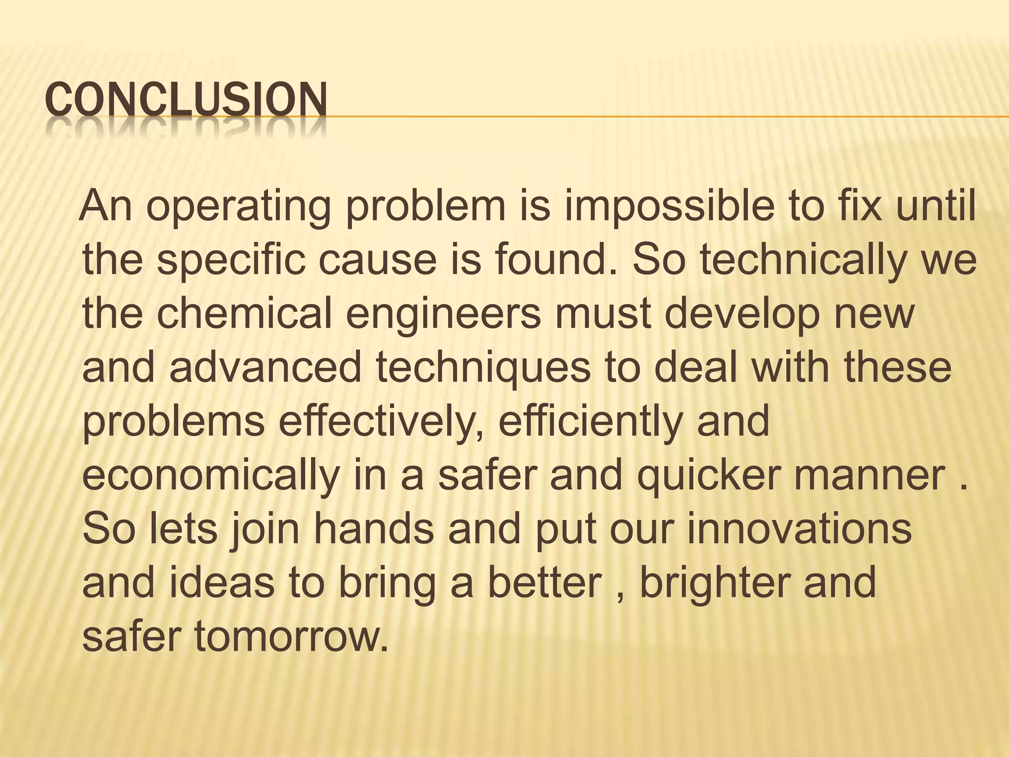 CONCLUSION
An operating problem is impossible to fix until
the specific cause is found. So technically we
the chemical engineers must develop new
and advanced techniques to deal with these
problems effectively, efficiently and
economically in a safer and quicker manner .
So lets join hands and put our innovations
and ideas to bring a better , brighter and
safer tomorrow.
 
