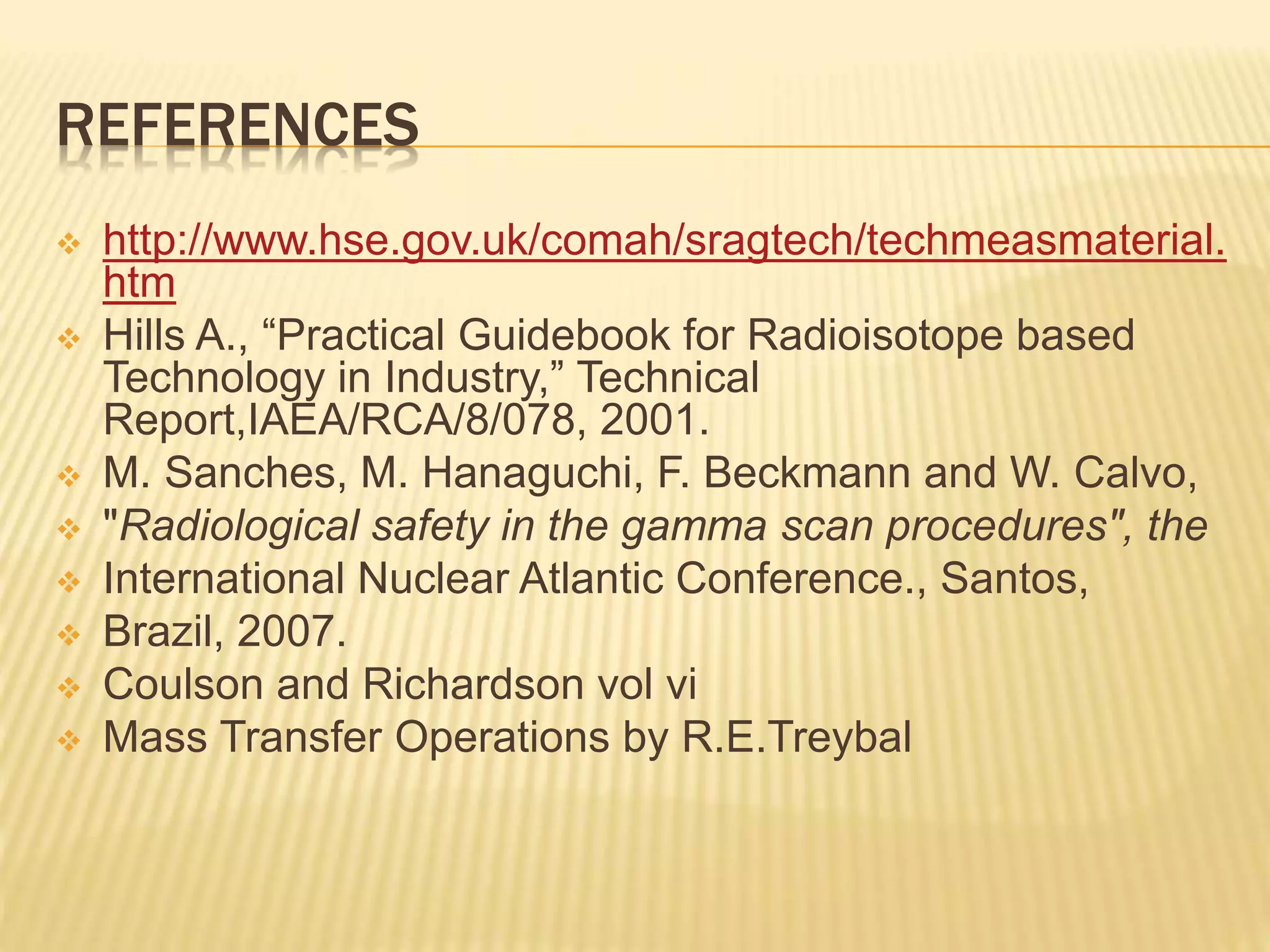 REFERENCES
 http://www.hse.gov.uk/comah/sragtech/techmeasmaterial.
htm
 Hills A., “Practical Guidebook for Radioisotope based
Technology in Industry,” Technical
Report,IAEA/RCA/8/078, 2001.
 M. Sanches, M. Hanaguchi, F. Beckmann and W. Calvo,
 "Radiological safety in the gamma scan procedures", the
 International Nuclear Atlantic Conference., Santos,
 Brazil, 2007.
 Coulson and Richardson vol vi
 Mass Transfer Operations by R.E.Treybal
 