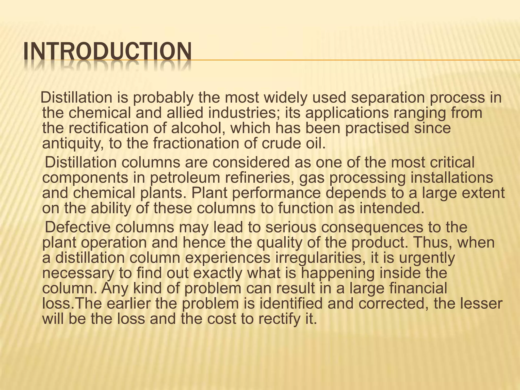 INTRODUCTION
Distillation is probably the most widely used separation process in
the chemical and allied industries; its applications ranging from
the rectification of alcohol, which has been practised since
antiquity, to the fractionation of crude oil.
Distillation columns are considered as one of the most critical
components in petroleum refineries, gas processing installations
and chemical plants. Plant performance depends to a large extent
on the ability of these columns to function as intended.
Defective columns may lead to serious consequences to the
plant operation and hence the quality of the product. Thus, when
a distillation column experiences irregularities, it is urgently
necessary to find out exactly what is happening inside the
column. Any kind of problem can result in a large financial
loss.The earlier the problem is identified and corrected, the lesser
will be the loss and the cost to rectify it.
 