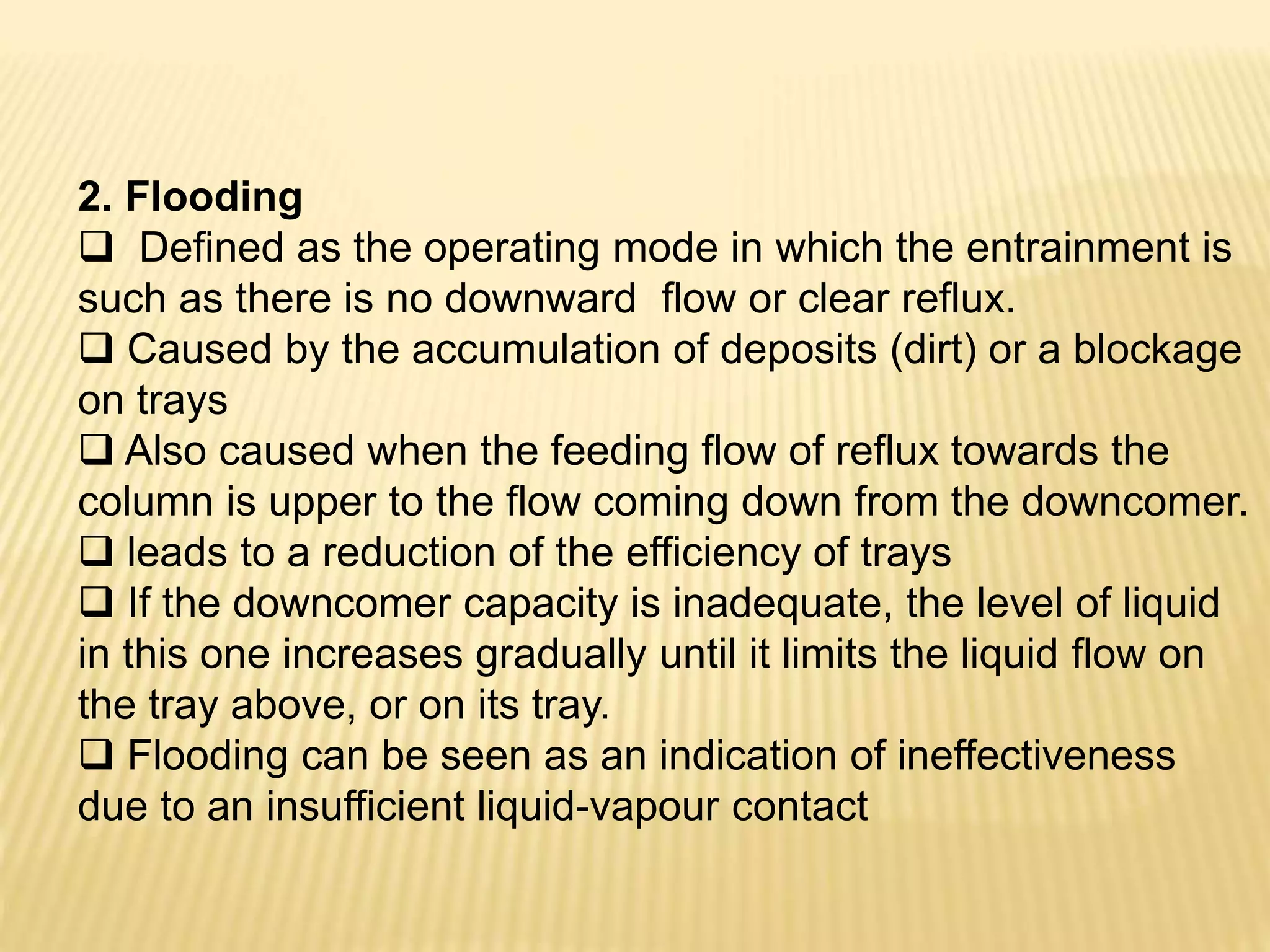 2. Flooding
 Defined as the operating mode in which the entrainment is
such as there is no downward flow or clear reflux.
 Caused by the accumulation of deposits (dirt) or a blockage
on trays
 Also caused when the feeding flow of reflux towards the
column is upper to the flow coming down from the downcomer.
 leads to a reduction of the efficiency of trays
 If the downcomer capacity is inadequate, the level of liquid
in this one increases gradually until it limits the liquid flow on
the tray above, or on its tray.
 Flooding can be seen as an indication of ineffectiveness
due to an insufficient liquid-vapour contact
 