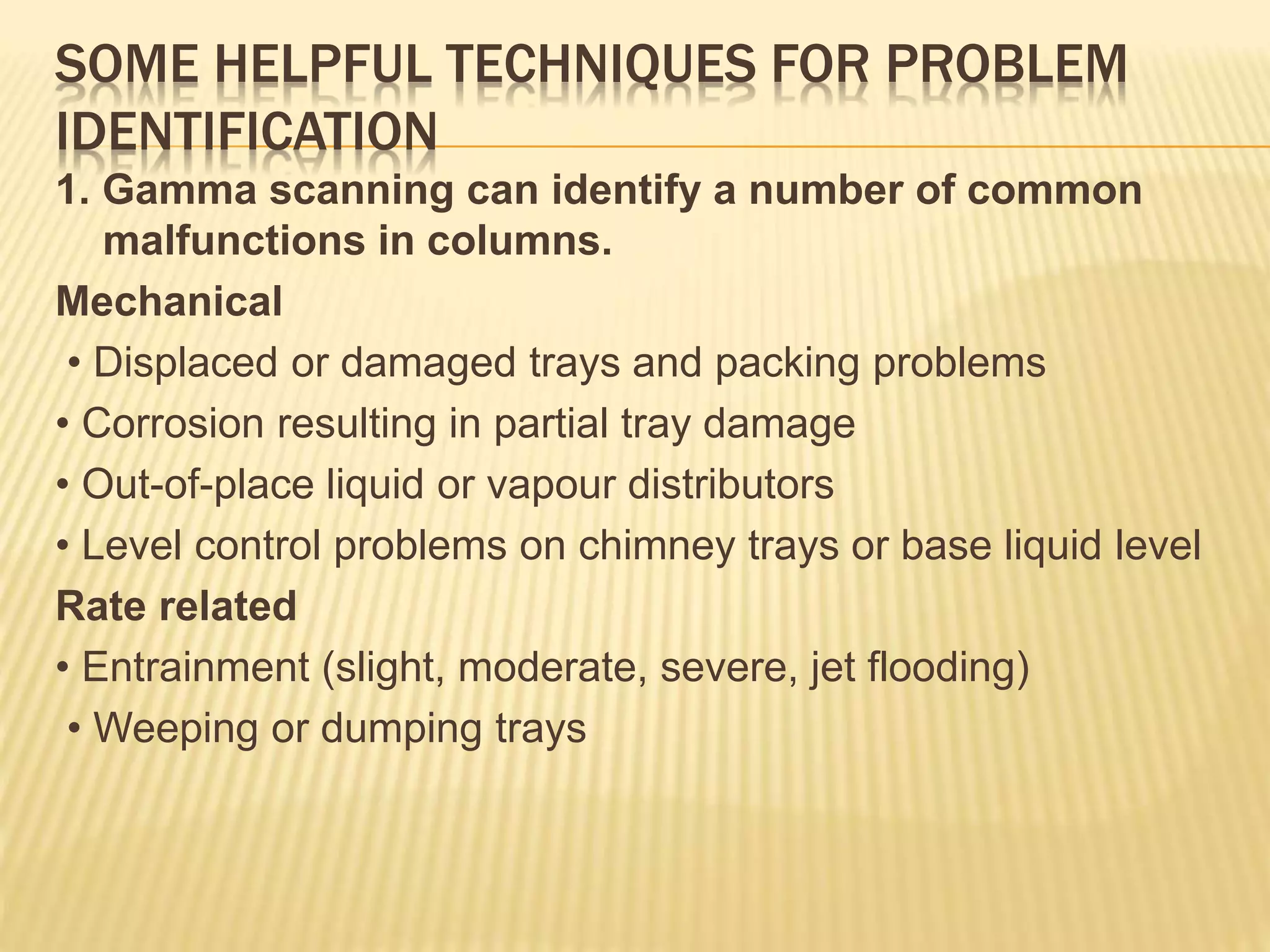 SOME HELPFUL TECHNIQUES FOR PROBLEM
IDENTIFICATION
1. Gamma scanning can identify a number of common
malfunctions in columns.
Mechanical
• Displaced or damaged trays and packing problems
• Corrosion resulting in partial tray damage
• Out-of-place liquid or vapour distributors
• Level control problems on chimney trays or base liquid level
Rate related
• Entrainment (slight, moderate, severe, jet flooding)
• Weeping or dumping trays
 