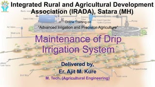 Maintenance of Drip
Irrigation System
Delivered by,
Er. Ajit M. Kure
M. Tech. (Agricultural Engineering)
Integrated Rural and Agricultural Development
Association (IRADA), Satara (MH)
Online Training on
“Advanced Irrigation and Precision Agriculture”
 