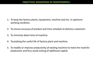 1. To keep the factory plants, equipment, machine tool etc. in optimum
working condition.
2. To ensure accuracy of product and time schedule to delivery customers.
3. To minimize down time of machine.
4. To prolong the useful life of factory plant and machine.
5. To modify or improve productivity of existing machine to meet the need for
production and thus avoid sinking of additional capital.
OBJECTIVE/ ADVANTAGE OF MAINTENANCE:
 