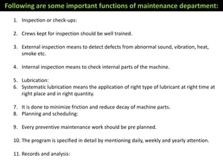 1. Inspection or check-ups:
2. Crews kept for inspection should be well trained.
3. External inspection means to detect defects from abnormal sound, vibration, heat,
smoke etc.
4. Internal inspection means to check internal parts of the machine.
5. Lubrication:
6. Systematic lubrication means the application of right type of lubricant at right time at
right place and in right quantity.
7. It is done to minimize friction and reduce decay of machine parts.
8. Planning and scheduling:
9. Every preventive maintenance work should be pre planned.
10. The program is specified in detail by mentioning daily, weekly and yearly attention.
11. Records and analysis:
Following are some important functions of maintenance department:
 