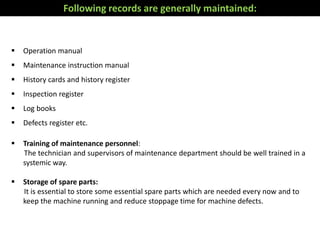  Operation manual
 Maintenance instruction manual
 History cards and history register
 Inspection register
 Log books
 Defects register etc.
 Training of maintenance personnel:
The technician and supervisors of maintenance department should be well trained in a
systemic way.
 Storage of spare parts:
It is essential to store some essential spare parts which are needed every now and to
keep the machine running and reduce stoppage time for machine defects.
Following records are generally maintained:
 