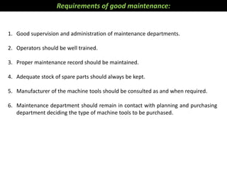 1. Good supervision and administration of maintenance departments.
2. Operators should be well trained.
3. Proper maintenance record should be maintained.
4. Adequate stock of spare parts should always be kept.
5. Manufacturer of the machine tools should be consulted as and when required.
6. Maintenance department should remain in contact with planning and purchasing
department deciding the type of machine tools to be purchased.
Requirements of good maintenance:
 