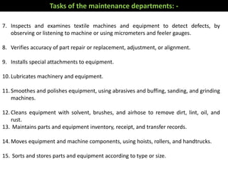7. Inspects and examines textile machines and equipment to detect defects, by
observing or listening to machine or using micrometers and feeler gauges.
8. Verifies accuracy of part repair or replacement, adjustment, or alignment.
9. Installs special attachments to equipment.
10. Lubricates machinery and equipment.
11. Smoothes and polishes equipment, using abrasives and buffing, sanding, and grinding
machines.
12. Cleans equipment with solvent, brushes, and airhose to remove dirt, lint, oil, and
rust.
13. Maintains parts and equipment inventory, receipt, and transfer records.
14. Moves equipment and machine components, using hoists, rollers, and handtrucks.
15. Sorts and stores parts and equipment according to type or size.
Tasks of the maintenance departments: -
 