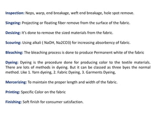 Inspection: Neps, warp, end breakage, weft end breakage, hole spot remove.
Singeing: Projecting or floating fiber remove from the surface of the fabric.
Desizing: It’s done to remove the sized materials from the fabric.
Scouring: Using alkali ( NaOH, Na2CO3) for increasing absorbency of fabric.
Bleaching: The bleaching process is done to produce Permanent white of the fabric
Dyeing: Dyeing is the procedure done for producing color to the textile materials.
There are lots of methods in dyeing. But it can be classed as three byes the normal
method. Like 1. Yarn dyeing, 2. Fabric Dyeing, 3. Garments Dyeing,
Mercerizing: To maintain the proper length and width of the fabric.
Printing: Specific Color on the fabric
Finishing: Soft finish for consumer satisfaction.
 