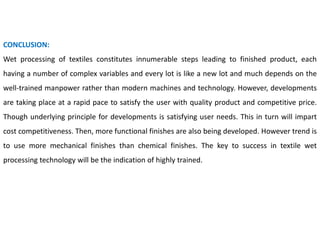 CONCLUSION:
Wet processing of textiles constitutes innumerable steps leading to finished product, each
having a number of complex variables and every lot is like a new lot and much depends on the
well-trained manpower rather than modern machines and technology. However, developments
are taking place at a rapid pace to satisfy the user with quality product and competitive price.
Though underlying principle for developments is satisfying user needs. This in turn will impart
cost competitiveness. Then, more functional finishes are also being developed. However trend is
to use more mechanical finishes than chemical finishes. The key to success in textile wet
processing technology will be the indication of highly trained.
 