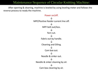 Power on/off.
↓
MPF/Positive feeder current line off.
↓
MPF belt out/loss.
↓
Yarn cut.
↓
Fabric out by handle.
↓
Cleaning and Oiling.
↓
Cam box out.
↓
Needle & sinker out.
↓
Needle & sinker cleaning by oil.
↓
Cam box cleaning by air.
After opening & cleaning, machine is leveled by using leveling meter and follows the
reverse process to ready the machine.
Maintenance Sequence of Circular Knitting Machine:
 
