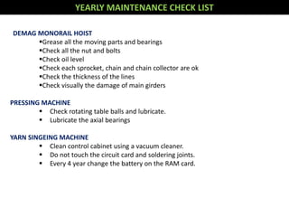 YEARLY MAINTENANCE CHECK LIST
DEMAG MONORAIL HOIST
Grease all the moving parts and bearings
Check all the nut and bolts
Check oil level
Check each sprocket, chain and chain collector are ok
Check the thickness of the lines
Check visually the damage of main girders
PRESSING MACHINE
 Check rotating table balls and lubricate.
 Lubricate the axial bearings
YARN SINGEING MACHINE
 Clean control cabinet using a vacuum cleaner.
 Do not touch the circuit card and soldering joints.
 Every 4 year change the battery on the RAM card.
 