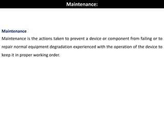 Maintenance
Maintenance is the actions taken to prevent a device or component from failing or to
repair normal equipment degradation experienced with the operation of the device to
keep it in proper working order.
Maintenance:
 