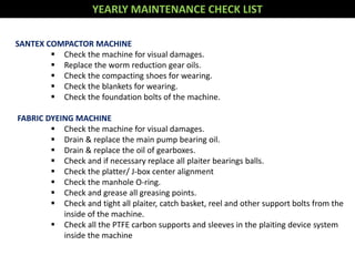 YEARLY MAINTENANCE CHECK LIST
SANTEX COMPACTOR MACHINE
 Check the machine for visual damages.
 Replace the worm reduction gear oils.
 Check the compacting shoes for wearing.
 Check the blankets for wearing.
 Check the foundation bolts of the machine.
FABRIC DYEING MACHINE
 Check the machine for visual damages.
 Drain & replace the main pump bearing oil.
 Drain & replace the oil of gearboxes.
 Check and if necessary replace all plaiter bearings balls.
 Check the platter/ J-box center alignment
 Check the manhole O-ring.
 Check and grease all greasing points.
 Check and tight all plaiter, catch basket, reel and other support bolts from the
inside of the machine.
 Check all the PTFE carbon supports and sleeves in the plaiting device system
inside the machine
 