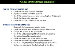 YEARLY MAINTENANCE CHECK LIST
SANTEX COMPACTOR MACHINE
 Check the machine for visual damages.
 Replace the worm reduction gear oils.
 Check the compacting shoes for wearing. Replace if necessary.
 Check the blankets for wearing.
 Check the foundation bolts of the machine.
DORNIER MERCERIZING MACHINE
 Grease all the bearings and moving parts.
 Check the bearing bolts and replace them if necessary.
 Change the gear oil of the gear boxes
 Check the rubber coating of the fixation & drive rollers
 Complete check of the cooling plant
 Check the spray rings, piping and armatures
 Check the pneumatic piping for proper connection
 Check and retighten the electric connections of machine
 Replace the chains and the chain wheels of the drives
 