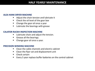 HALF YEARLY MAINTENANCE
ALEA HANK DRYER MACHINE
 Adjust the chain tension and lubricate it
 Check the oil level of the gear box
 Change the gear oil once a year
 Lubricate the bearings with grease
CALATOR RUCKH INSPECTION MACHINE
 Lubricate chain and adjust the tension.
 Grease all the bearings.
 Change gear oil once a year.
PRECISION WINDING MACHINE
 Clean the cable channels and electric cabinet
 Clean the flyer set and displacement unit
 Check certain
 Every 5 year replace buffer batteries on the control cabinet
 