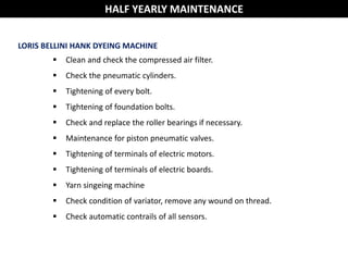 HALF YEARLY MAINTENANCE
LORIS BELLINI HANK DYEING MACHINE
 Clean and check the compressed air filter.
 Check the pneumatic cylinders.
 Tightening of every bolt.
 Tightening of foundation bolts.
 Check and replace the roller bearings if necessary.
 Maintenance for piston pneumatic valves.
 Tightening of terminals of electric motors.
 Tightening of terminals of electric boards.
 Yarn singeing machine
 Check condition of variator, remove any wound on thread.
 Check automatic contrails of all sensors.
 