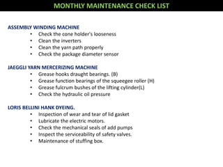 MONTHLY MAINTENANCE CHECK LIST
ASSEMBLY WINDING MACHINE
• Check the cone holder's looseness
• Clean the inverters
• Clean the yarn path properly
• Check the package diameter sensor
JAEGGLI YARN MERCERIZING MACHINE
• Grease hooks draught bearings. (B)
• Grease function bearings of the squeegee roller (H)
• Grease fulcrum bushes of the lifting cylinder(L)
• Check the hydraulic oil pressure
LORIS BELLINI HANK DYEING.
• Inspection of wear and tear of lid gasket
• Lubricate the electric motors.
• Check the mechanical seals of add pumps
• Inspect the serviceability of safety valves.
• Maintenance of stuffing box.
 