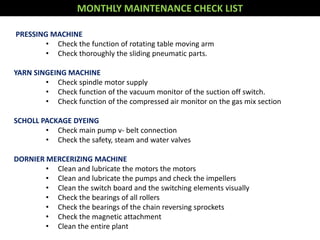 MONTHLY MAINTENANCE CHECK LIST
PRESSING MACHINE
• Check the function of rotating table moving arm
• Check thoroughly the sliding pneumatic parts.
YARN SINGEING MACHINE
• Check spindle motor supply
• Check function of the vacuum monitor of the suction off switch.
• Check function of the compressed air monitor on the gas mix section
SCHOLL PACKAGE DYEING
• Check main pump v- belt connection
• Check the safety, steam and water valves
DORNIER MERCERIZING MACHINE
• Clean and lubricate the motors the motors
• Clean and lubricate the pumps and check the impellers
• Clean the switch board and the switching elements visually
• Check the bearings of all rollers
• Check the bearings of the chain reversing sprockets
• Check the magnetic attachment
• Clean the entire plant
 