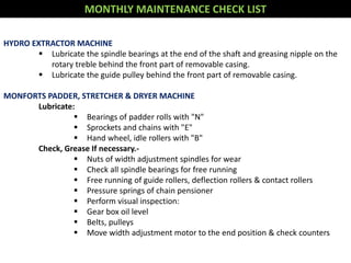 MONTHLY MAINTENANCE CHECK LIST
HYDRO EXTRACTOR MACHINE
 Lubricate the spindle bearings at the end of the shaft and greasing nipple on the
rotary treble behind the front part of removable casing.
 Lubricate the guide pulley behind the front part of removable casing.
MONFORTS PADDER, STRETCHER & DRYER MACHINE
Lubricate:
 Bearings of padder rolls with "N"
 Sprockets and chains with "E"
 Hand wheel, idle rollers with "B"
Check, Grease If necessary.-
 Nuts of width adjustment spindles for wear
 Check all spindle bearings for free running
 Free running of guide rollers, deflection rollers & contact rollers
 Pressure springs of chain pensioner
 Perform visual inspection:
 Gear box oil level
 Belts, pulleys
 Move width adjustment motor to the end position & check counters
 