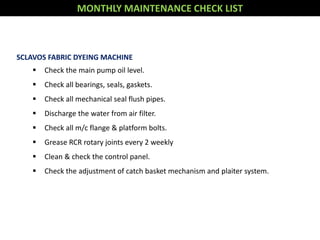 MONTHLY MAINTENANCE CHECK LIST
SCLAVOS FABRIC DYEING MACHINE
 Check the main pump oil level.
 Check all bearings, seals, gaskets.
 Check all mechanical seal flush pipes.
 Discharge the water from air filter.
 Check all m/c flange & platform bolts.
 Grease RCR rotary joints every 2 weekly
 Clean & check the control panel.
 Check the adjustment of catch basket mechanism and plaiter system.
 