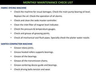 MONTHLY MAINTENANCE CHECK LIST
FABRIC DYEING MACHINE
• Check the machine for visual damages. Check the main pump bearing oil level.
Replace the oil. Check the operation of all alarms.
• Check and clean the sedo master controller.
• Clean the inlet filter of magnet level indicator.
• Check the pressure & temperature gauges.
• Check and grease all greasing points.
• Check all mechanical seal flush pipes. Specially check the plaiter water nozzle.
SANTEX COMPACTOR MACHINE
• Grease rotary joints.
• Grease heated rollers supports bearings.
• Grease all the bearings.
• Grease all the transmission chains.
• Grease centering device guide and bearings.
• Check driving belts tension and wear.
 