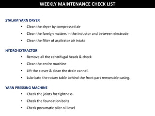 WEEKLY MAINTENANCE CHECK LIST
STALAM YARN DRYER
• Clean the dryer by compressed air
• Clean the foreign matters in the inductor and between electrode
• Clean the filter of asplirator air intake
HYDRO-EXTRACTOR
• Remove all the centrifugal heads & check
• Clean the entire machine
• Lift the c over & clean the drain cannel.
• Lubricate the rotary table behind the front part removable casing.
YARN PRESSING MACHINE
• Check the joints for tightness.
• Check the foundation bolts
• Check pneumatic oiler oil level
 