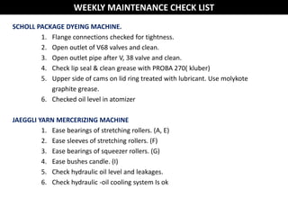 SCHOLL PACKAGE DYEING MACHINE.
1. Flange connections checked for tightness.
2. Open outlet of V68 valves and clean.
3. Open outlet pipe after V, 38 valve and clean.
4. Check lip seal & clean grease with PROBA 270( kluber)
5. Upper side of cams on lid ring treated with lubricant. Use molykote
graphite grease.
6. Checked oil level in atomizer
JAEGGLI YARN MERCERIZING MACHINE
1. Ease bearings of stretching rollers. (A, E)
2. Ease sleeves of stretching rollers. (F)
3. Ease bearings of squeezer rollers. (G)
4. Ease bushes candle. (I)
5. Check hydraulic oil level and leakages.
6. Check hydraulic -oil cooling system Is ok
WEEKLY MAINTENANCE CHECK LIST
 
